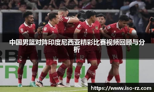 中国男篮对阵印度尼西亚精彩比赛视频回顾与分析